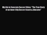 Download My Life in Concrete Soccer Cities: The True Story of an Inner City Soccer Coach &