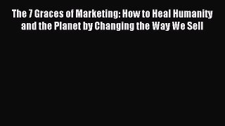 Read The 7 Graces of Marketing: How to Heal Humanity and the Planet by Changing the Way We