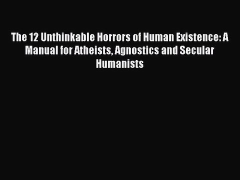 Read The 12 Unthinkable Horrors of Human Existence: A Manual for Atheists Agnostics and Secular