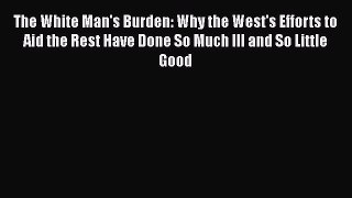 PDF The White Man's Burden: Why the West's Efforts to Aid the Rest Have Done So Much Ill and