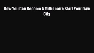Read How You Can Become A Millionaire Start Your Own City Ebook Free