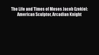 PDF The Life and Times of Moses Jacob Ezekiel: American Sculptor Arcadian Knight  Read Online