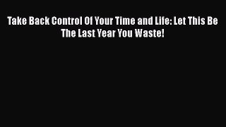 [PDF] Take Back Control Of Your Time and Life: Let This Be The Last Year You Waste! Download