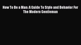 [Read Book] How To Be a Man: A Guide To Style and Behavior For The Modern Gentleman  EBook