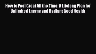 Read How to Feel Great All the Time: A Lifelong Plan for Unlimited Energy and Radiant Good