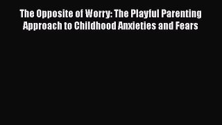 Read The Opposite of Worry: The Playful Parenting Approach to Childhood Anxieties and Fears