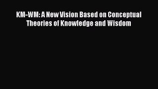 PDF KM-WM: A New Vision Based on Conceptual Theories of Knowledge and Wisdom Read Online