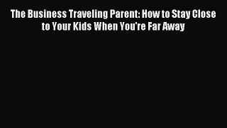 Read The Business Traveling Parent: How to Stay Close to Your Kids When You're Far Away Ebook