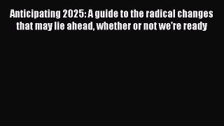 Read Anticipating 2025: A guide to the radical changes that may lie ahead whether or not we're