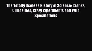 Read The Totally Useless History of Science: Cranks Curiosities Crazy Experiments and Wild