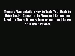 Read Memory Manipulation: How to Train Your Brain to Think Faster Concentrate More and Remember