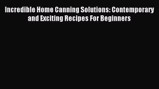 Read Incredible Home Canning Solutions: Contemporary and Exciting Recipes For Beginners Ebook