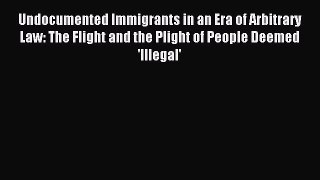 Read Undocumented Immigrants in an Era of Arbitrary Law: The Flight and the Plight of People