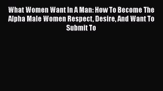 Read What Women Want In A Man: How To Become The Alpha Male Women Respect Desire And Want To