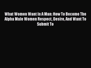 Read What Women Want In A Man: How To Become The Alpha Male Women Respect Desire And Want To