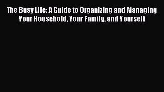 Download The Busy Life: A Guide to Organizing and Managing Your Household Your Family and Yourself