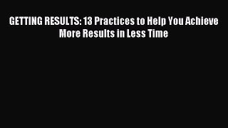 Download GETTING RESULTS: 13 Practices to Help You Achieve More Results in Less Time Ebook