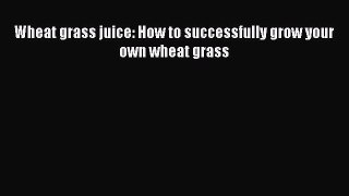 Download Wheat grass juice: How to successfully grow your own wheat grass PDF Online