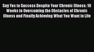 Download Say Yes to Success Despite Your Chronic Illness: 10 Weeks to Overcoming the Obstacles