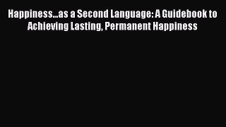 Download Happiness...as a Second Language: A Guidebook to Achieving Lasting Permanent Happiness