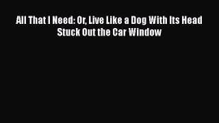 Read All That I Need: Or Live Like a Dog With Its Head Stuck Out the Car Window Ebook Free