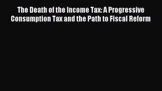 Read The Death of the Income Tax: A Progressive Consumption Tax and the Path to Fiscal Reform
