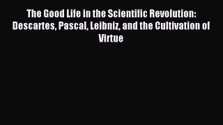 Read The Good Life in the Scientific Revolution: Descartes Pascal Leibniz and the Cultivation