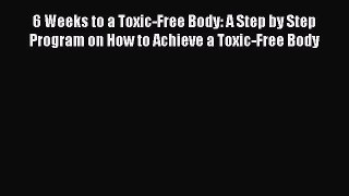 Read 6 Weeks to a Toxic-Free Body: A Step by Step Program on How to Achieve a Toxic-Free Body