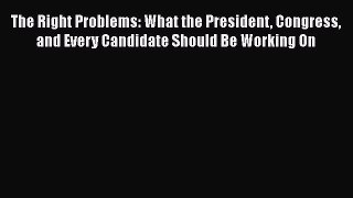 Download The Right Problems: What the President Congress and Every Candidate Should Be Working