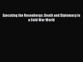 PDF Executing the Rosenbergs: Death and Diplomacy in a Cold War World  Read Online