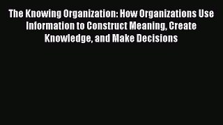Read The Knowing Organization: How Organizations Use Information to Construct Meaning Create