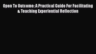 Read Open To Outcome: A Practical Guide For Facilitating & Teaching Experiential Reflection