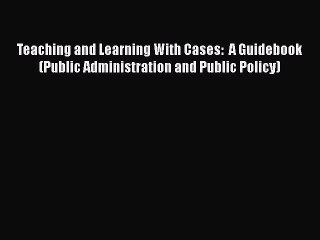 Read Teaching and Learning With Cases:  A Guidebook (Public Administration and Public Policy)