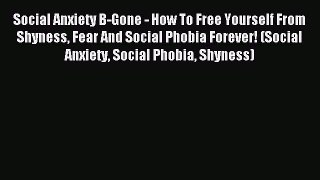 Read Social Anxiety B-Gone - How To Free Yourself From Shyness Fear And Social Phobia Forever!