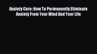 Read Anxiety Cure: How To Permanently Eliminate Anxiety From Your Mind And Your Life Ebook