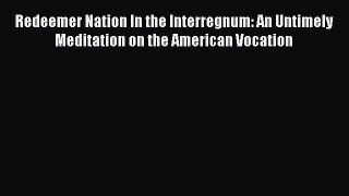 Download Redeemer Nation In the Interregnum: An Untimely Meditation on the American Vocation