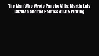 Read The Man Who Wrote Pancho Villa: Martin Luis Guzman and the Politics of Life Writing Ebook