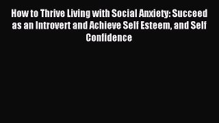 Download How to Thrive Living with Social Anxiety: Succeed as an Introvert and Achieve Self