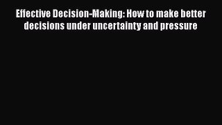 Download Effective Decision-Making: How to make better decisions under uncertainty and pressure