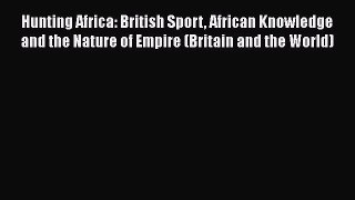 Read Hunting Africa: British Sport African Knowledge and the Nature of Empire (Britain and