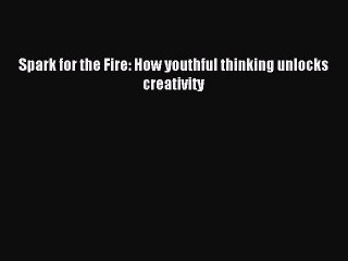 Download Spark for the Fire: How youthful thinking unlocks creativity Ebook Online