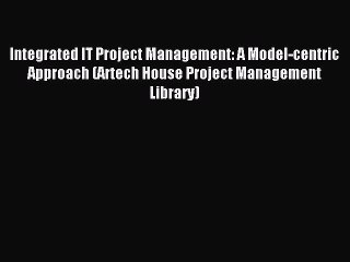 Read Integrated IT Project Management: A Model-centric Approach (Artech House Project Management