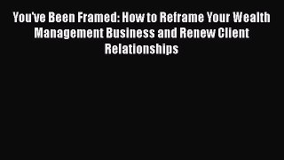 Download You've Been Framed: How to Reframe Your Wealth Management Business and Renew Client