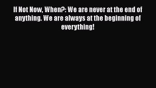 If Not Now When?: We are never at the end of anything. We are always at the beginning of everything!Download