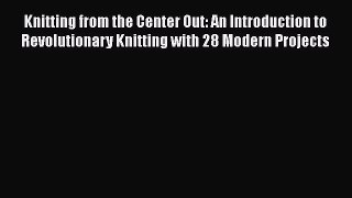 Download Knitting from the Center Out: An Introduction to Revolutionary Knitting with 28 Modern
