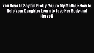 Read You Have to Say I'm Pretty You're My Mother: How to Help Your Daughter Learn to Love Her