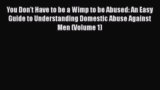 Download You Don't Have to be a Wimp to be Abused: An Easy Guide to Understanding Domestic