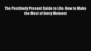 Read The Positively Present Guide to Life: How to Make the Most of Every Moment Ebook Free
