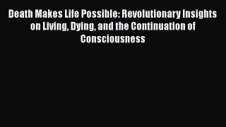 Download Death Makes Life Possible: Revolutionary Insights on Living Dying and the Continuation