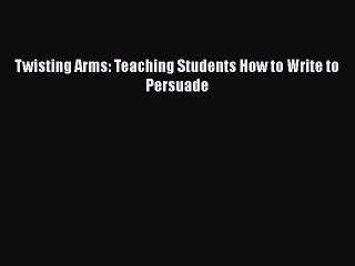 Read Twisting Arms: Teaching Students How to Write to Persuade PDF